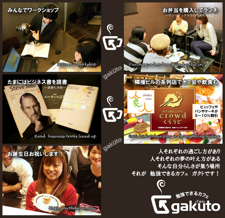 みんなでワークショップ　お弁当を購入してランチ　たまにはビジネス書を読書　隣接ビルの系列店でオフ会や飲食も　お誕生日お祝いします　人それぞれの過ごし方があり　人それぞれの夢の叶え方がある　そんな自分らしさが集う場所　それが　勉強できるカフェ　ガクトです！